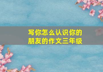 写你怎么认识你的朋友的作文三年级