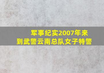 军事纪实2007年来到武警云南总队女子特警