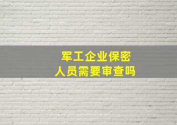 军工企业保密人员需要审查吗