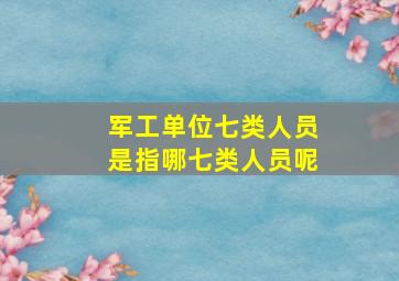 军工单位七类人员是指哪七类人员呢