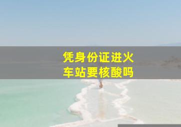 凭身份证进火车站要核酸吗