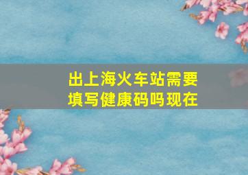 出上海火车站需要填写健康码吗现在