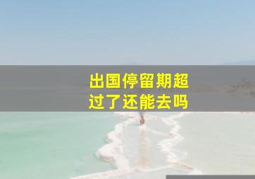 出国停留期超过了还能去吗