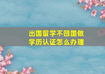 出国留学不回国做学历认证怎么办理