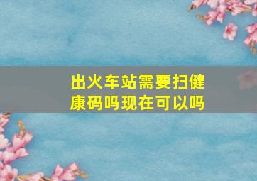 出火车站需要扫健康码吗现在可以吗