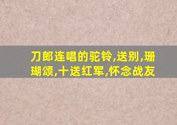 刀郎连唱的驼铃,送别,珊瑚颂,十送红军,怀念战友