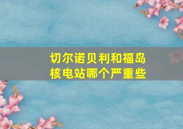 切尔诺贝利和福岛核电站哪个严重些