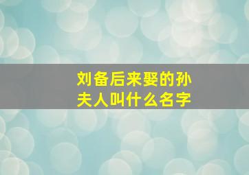 刘备后来娶的孙夫人叫什么名字