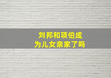 刘邦和项伯成为儿女亲家了吗