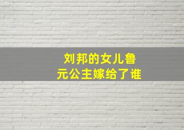 刘邦的女儿鲁元公主嫁给了谁