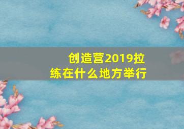 创造营2019拉练在什么地方举行