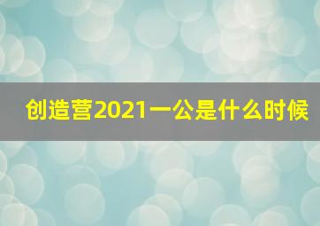 创造营2021一公是什么时候