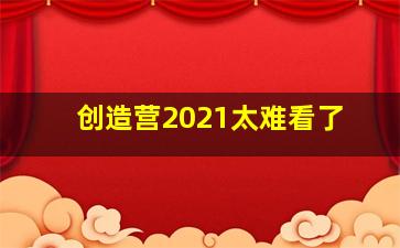 创造营2021太难看了