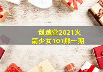 创造营2021火箭少女101那一期