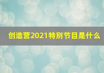 创造营2021特别节目是什么