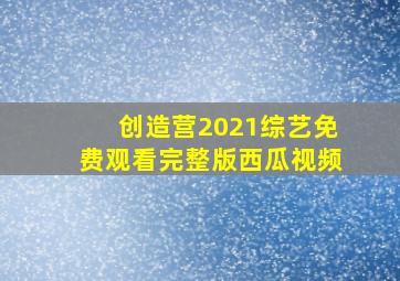 创造营2021综艺免费观看完整版西瓜视频