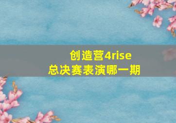 创造营4rise总决赛表演哪一期