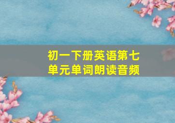 初一下册英语第七单元单词朗读音频