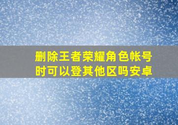 删除王者荣耀角色帐号时可以登其他区吗安卓