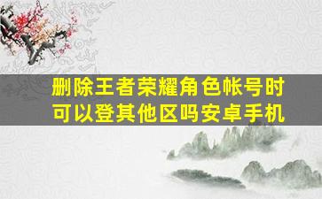 删除王者荣耀角色帐号时可以登其他区吗安卓手机