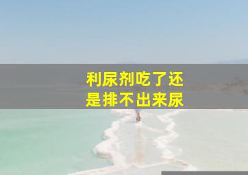 利尿剂吃了还是排不出来尿