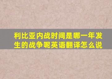 利比亚内战时间是哪一年发生的战争呢英语翻译怎么说