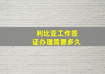 利比亚工作签证办理需要多久