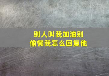 别人叫我加油别偷懒我怎么回复他