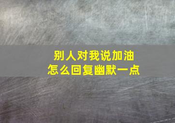 别人对我说加油怎么回复幽默一点