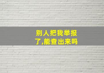 别人把我举报了,能查出来吗