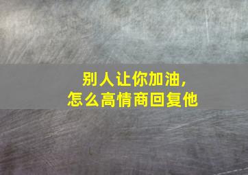 别人让你加油,怎么高情商回复他