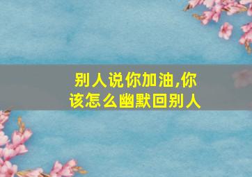 别人说你加油,你该怎么幽默回别人