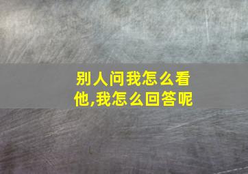 别人问我怎么看他,我怎么回答呢