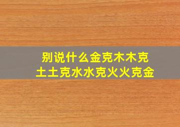 别说什么金克木木克土土克水水克火火克金