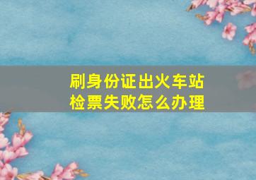 刷身份证出火车站检票失败怎么办理