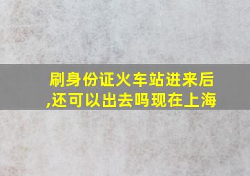 刷身份证火车站进来后,还可以出去吗现在上海