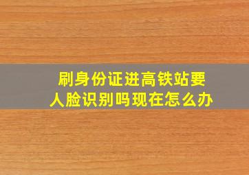 刷身份证进高铁站要人脸识别吗现在怎么办