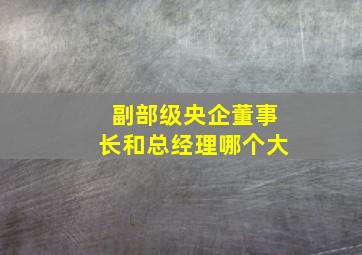 副部级央企董事长和总经理哪个大