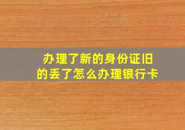 办理了新的身份证旧的丢了怎么办理银行卡