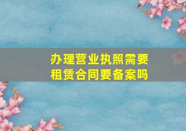 办理营业执照需要租赁合同要备案吗