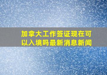 加拿大工作签证现在可以入境吗最新消息新闻