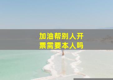 加油帮别人开票需要本人吗