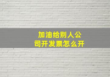 加油给别人公司开发票怎么开