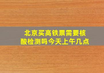 北京买高铁票需要核酸检测吗今天上午几点