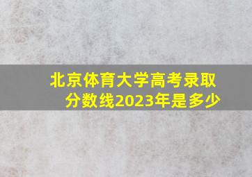 北京体育大学高考录取分数线2023年是多少