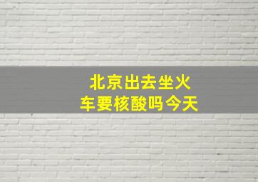 北京出去坐火车要核酸吗今天