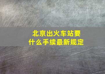 北京出火车站要什么手续最新规定