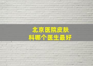 北京医院皮肤科哪个医生最好