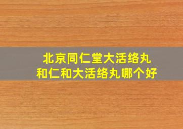 北京同仁堂大活络丸和仁和大活络丸哪个好