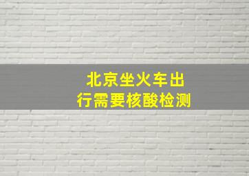 北京坐火车出行需要核酸检测